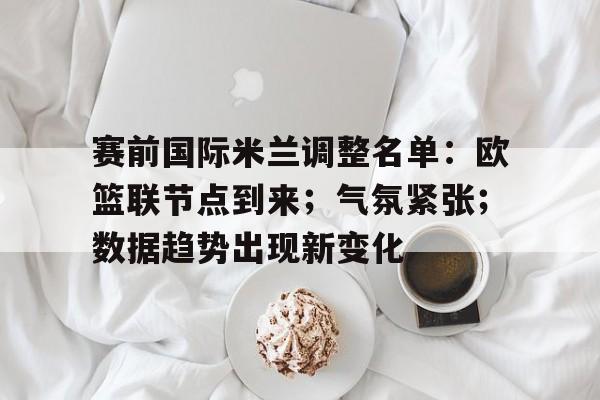 赛前国际米兰调整名单：欧篮联节点到来；气氛紧张；数据趋势出现新变化的简单介绍-开云体育下载